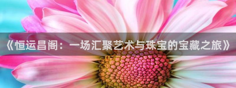 新宝5招商222111：《恒运昌阁：一场汇聚艺术与珠宝的宝藏之旅》