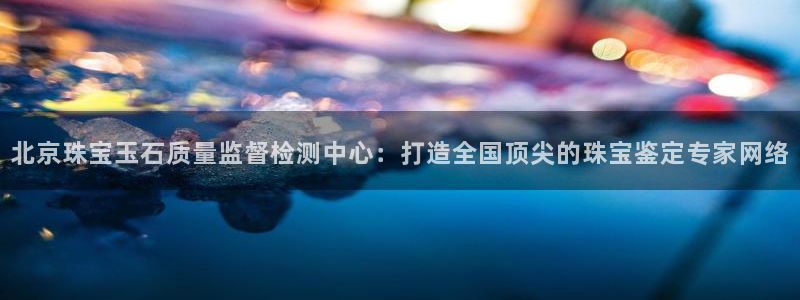 新宝5登陆：北京珠宝玉石质量监督检测中心：打造全国顶尖的珠宝鉴定专家网络