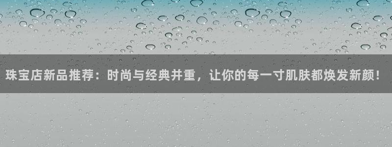 新宝5招商部：珠宝店新品推荐：时尚与经典并重，让你的每一寸肌肤都焕发新颜！
