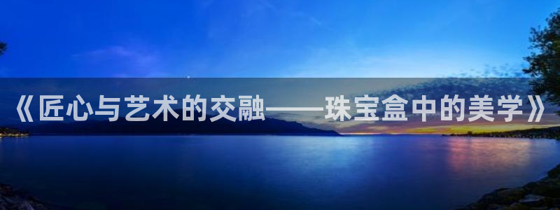 新宝5线路登录检测：《匠心与艺术的交融——珠宝盒中的美学》