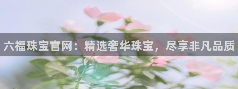 新宝5导师：六福珠宝官网：精选奢华珠宝，尽享非凡品质